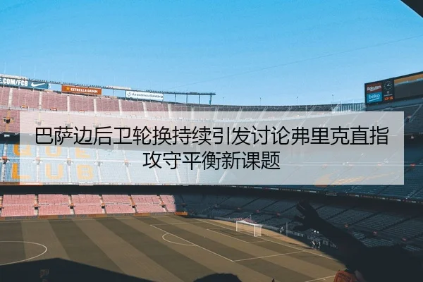 巴萨边后卫轮换持续引发讨论弗里克直指攻守平衡新课题