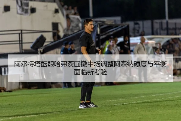 阿尔特塔酝酿哈弗茨回撤中场调整阿森纳硬度与平衡面临新考验