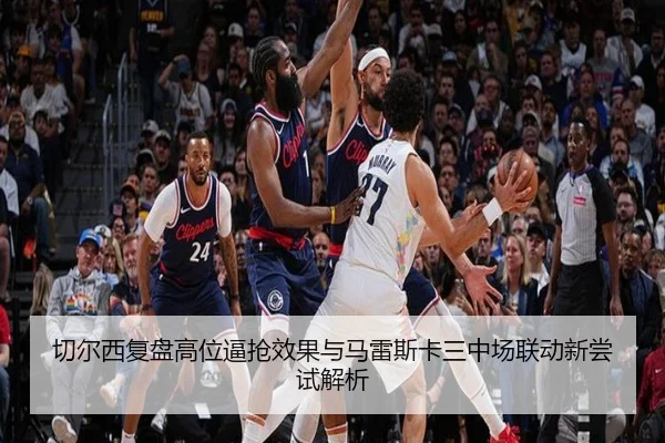 切尔西复盘高位逼抢效果与马雷斯卡三中场联动新尝试解析