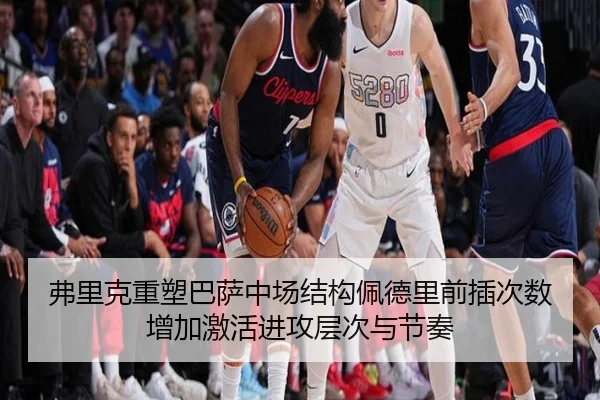 弗里克重塑巴萨中场结构佩德里前插次数增加激活进攻层次与节奏